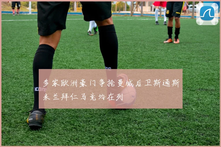 多家欧洲豪门争抢曼城后卫斯通斯米兰拜仁马竞均在列