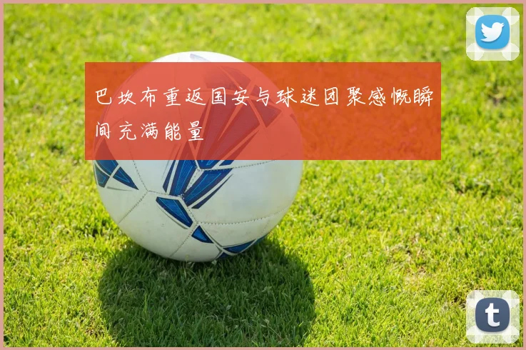 巴坎布重返国安与球迷团聚感慨瞬间充满能量