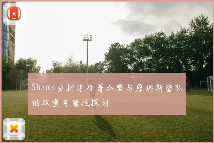 Shams分析字母哥加盟与詹姆斯留队的双重可能性探讨