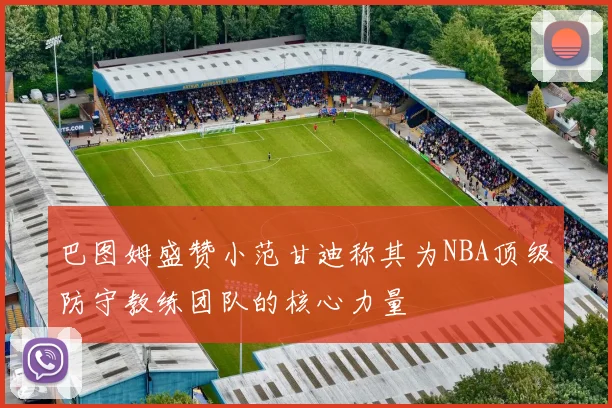 巴图姆盛赞小范甘迪称其为NBA顶级防守教练团队的核心力量