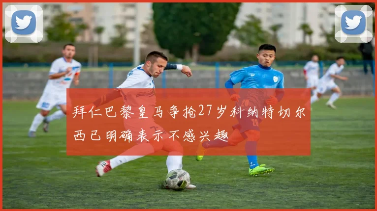 拜仁巴黎皇马争抢27岁科纳特切尔西已明确表示不感兴趣