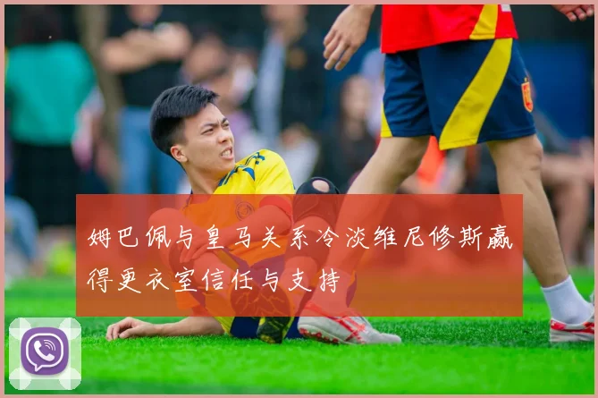 姆巴佩与皇马关系冷淡维尼修斯赢得更衣室信任与支持