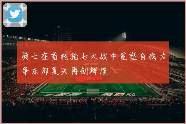 骑士在首轮抢七大战中重塑自我力争东部复兴再创辉煌