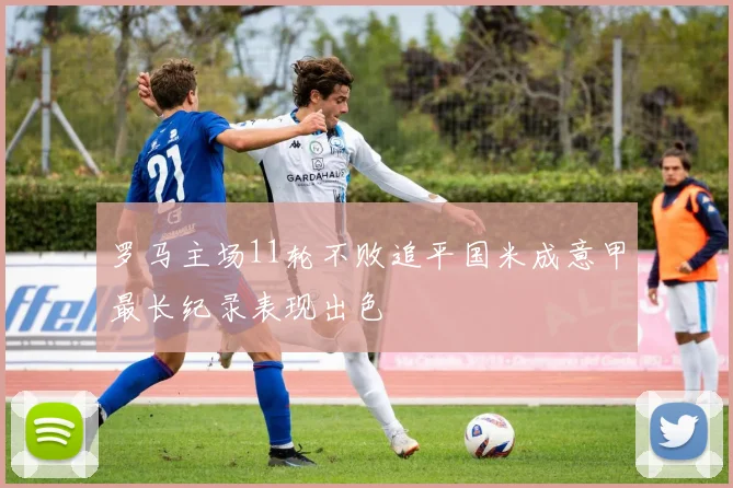 罗马主场11轮不败追平国米成意甲最长纪录表现出色