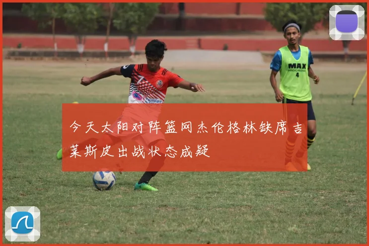 今天太阳对阵篮网杰伦格林缺席吉莱斯皮出战状态成疑
