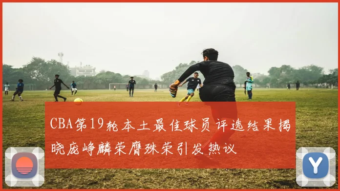 CBA第19轮本土最佳球员评选结果揭晓庞峥麟荣膺殊荣引发热议