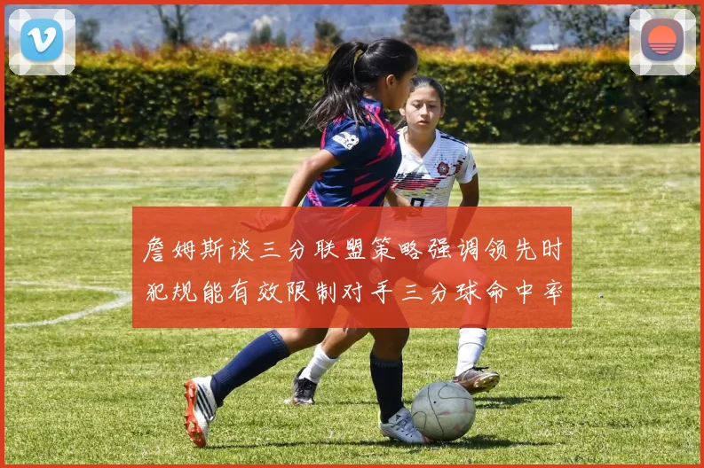 詹姆斯谈三分联盟策略强调领先时犯规能有效限制对手三分球命中率