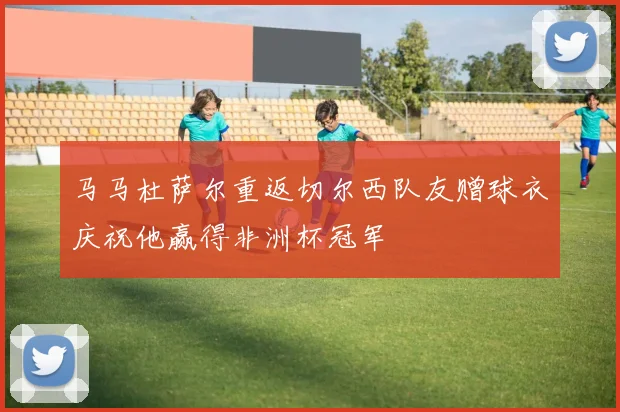 马马杜萨尔重返切尔西队友赠球衣庆祝他赢得非洲杯冠军