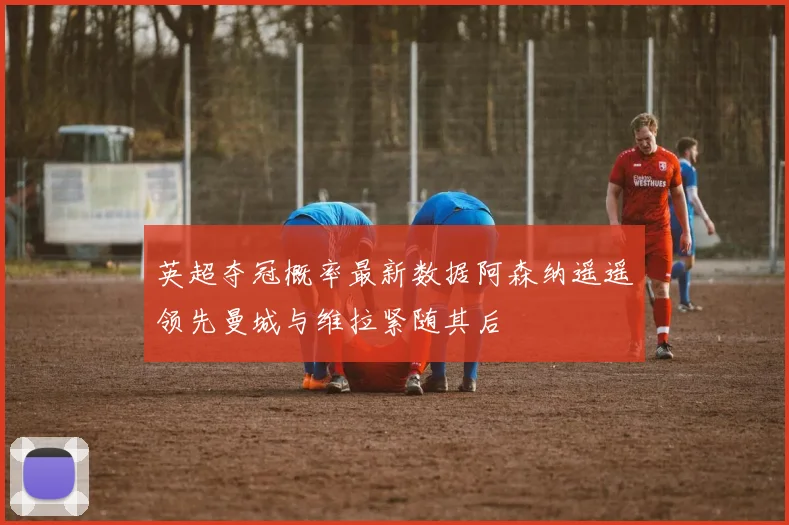 英超夺冠概率最新数据阿森纳遥遥领先曼城与维拉紧随其后