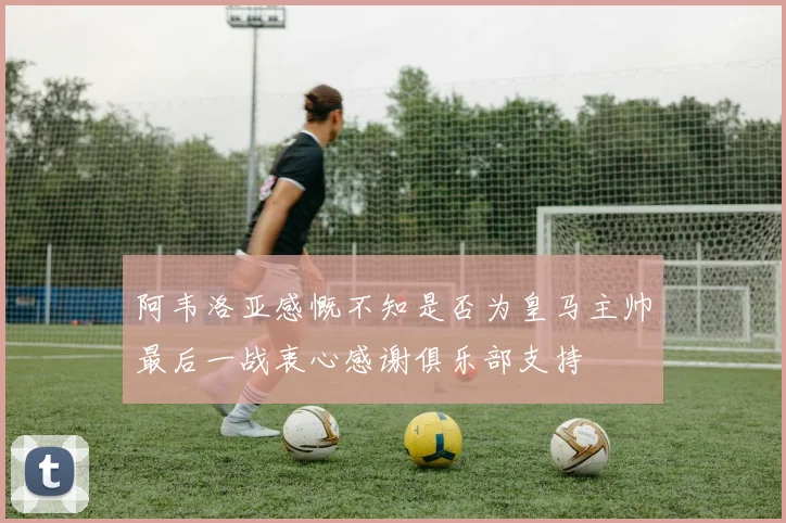 阿韦洛亚感慨不知是否为皇马主帅最后一战衷心感谢俱乐部支持